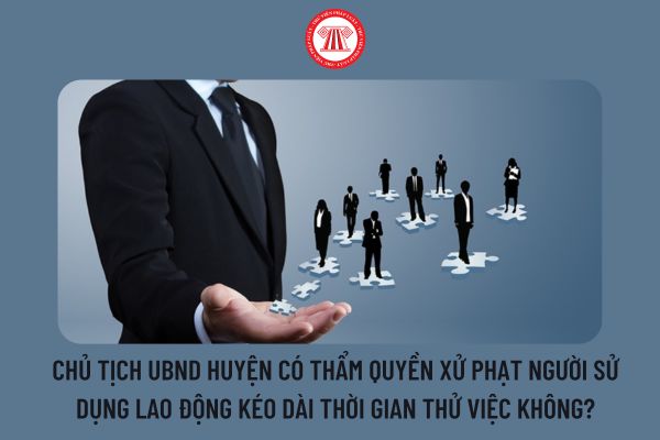 Chủ tịch UBND huyện có thẩm quyền xử phạt người sử dụng lao động kéo dài thời gian thử việc không?