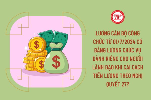 Lương cán bộ công chức từ 01/7/2024 có bảng lương chức vụ dành riêng cho người lãnh đạo khi cải cách tiền lương theo Nghị quyết 27?