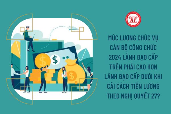 Mức lương chức vụ cán bộ công chức 2024 lãnh đạo cấp trên phải cao hơn lãnh đạo cấp dưới khi cải cách tiền lương theo Nghị quyết 27?