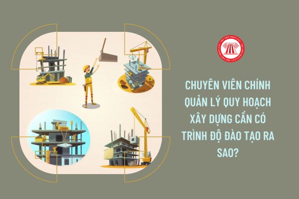 Chuyên viên chính Quản lý quy hoạch xây dựng cần có trình độ đào tạo ra sao?