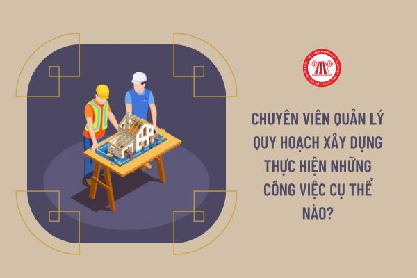 Chuyên viên Quản lý quy hoạch xây dựng thực hiện những công việc cụ thể nào?