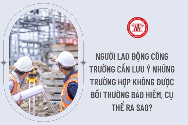 Người lao động công trường cần lưu ý những trường hợp không được bồi thường bảo hiểm, cụ thể ra sao?