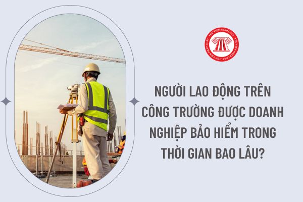 Người lao động trên công trường được doanh nghiệp bảo hiểm trong thời gian bao lâu?