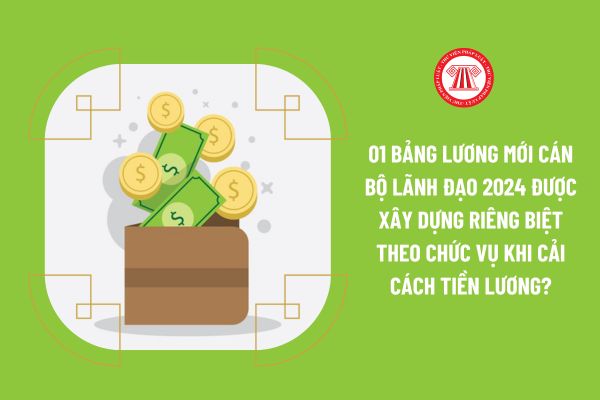 01 bảng lương mới cán bộ lãnh đạo 2024 được xây dựng riêng biệt theo chức vụ khi cải cách tiền lương?