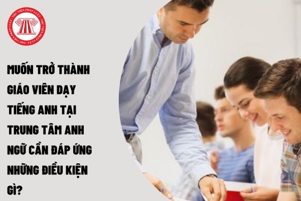 Muốn trở thành giáo viên dạy tiếng anh tại Trung tâm Anh ngữ cần đáp ứng những điều kiện gì? 