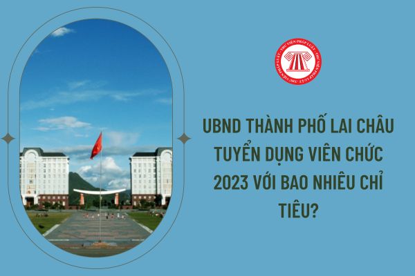 UBND Thành phố Lai Châu tuyển dụng viên chức 2023 với bao nhiêu chỉ tiêu?