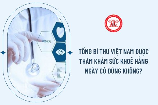 Tổng Bí thư Việt Nam được thăm khám sức khoẻ hằng ngày có đúng không?