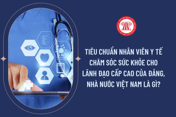 Tiêu chuẩn nhân viên y tế chăm sóc sức khỏe cho lãnh đạo cấp cao của Đảng, Nhà nước Việt Nam là gì?