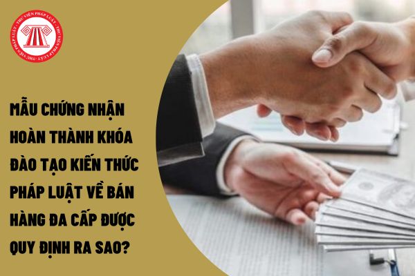 Mẫu chứng nhận hoàn thành khóa đào tạo kiến thức pháp luật về bán hàng đa cấp được quy định ra sao?