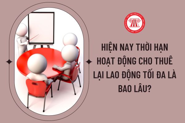 Hiện nay thời hạn hoạt động cho thuê lại lao động tối đa là bao lâu?