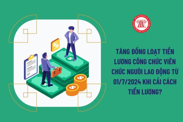 Tăng đồng loạt tiền lương công chức viên chức người lao động từ 01/7/2024 khi cải cách tiền lương?