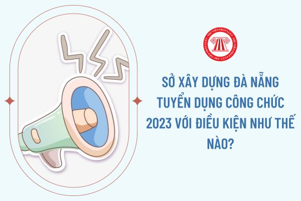 Sở Xây dựng Đà Nẵng tuyển dụng công chức 2023 với điều kiện như thế nào?