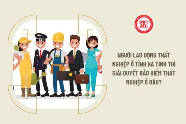 Người lao động thất nghiệp ở tỉnh Hà Tĩnh thì giải quyết bảo hiểm thất nghiệp ở đâu?