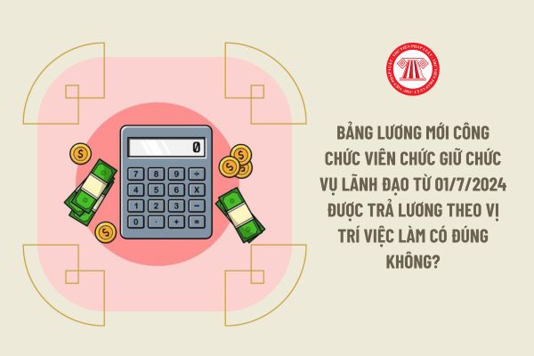 Bảng lương mới công chức viên chức giữ chức vụ lãnh đạo từ 01/7/2024 được trả lương theo vị trí việc làm có đúng không?