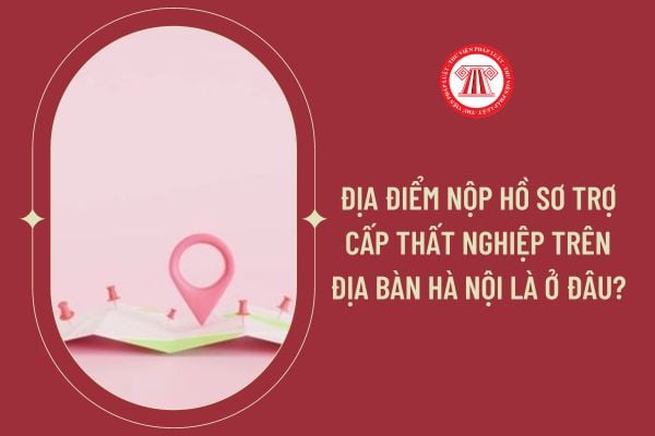 Địa điểm nộp hồ sơ trợ cấp thất nghiệp trên địa bàn Hà Nội là ở đâu?