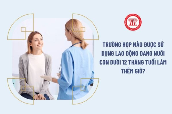 Trường hợp nào được sử dụng lao động đang nuôi con dưới 12 tháng tuổi làm thêm giờ?