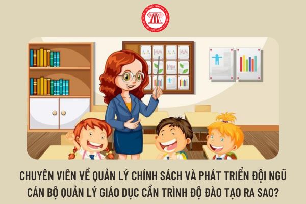 Chuyên viên về quản lý chính sách và phát triển đội ngũ cán bộ quản lý giáo dục cần trình độ đào tạo ra sao?