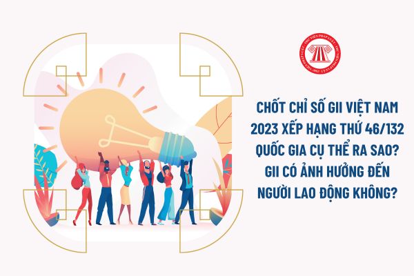 Chốt chỉ số GII Việt Nam 2023 xếp hạng thứ 46/132 quốc gia cụ thể ra sao? GII có ảnh hưởng đến người lao động không?