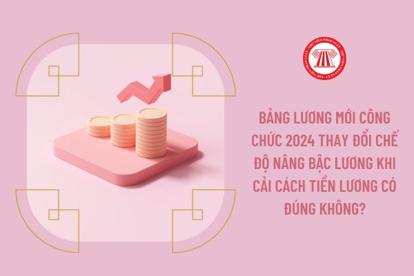 Bảng lương mới công chức 2024 thay đổi chế độ nâng bậc lương khi cải cách tiền lương có đúng không?