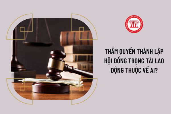 Thẩm quyền thành lập Hội đồng trọng tài lao động thuộc về ai?