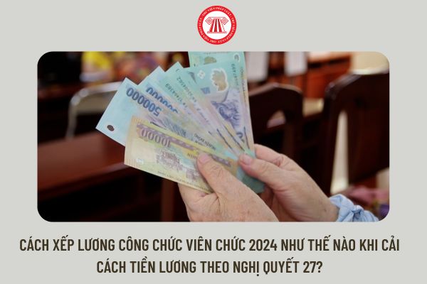 Cách xếp lương công chức viên chức 2024 như thế nào khi cải cách tiền lương theo Nghị quyết 27?