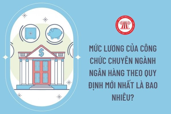 Mức lương của công chức chuyên ngành ngân hàng theo quy định mới nhất là bao nhiêu?