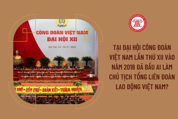 Tại đại hội Công đoàn Việt Nam lần thứ XII vào năm 2018 đã bầu ai làm Chủ tịch Tổng Liên đoàn Lao động Việt Nam?