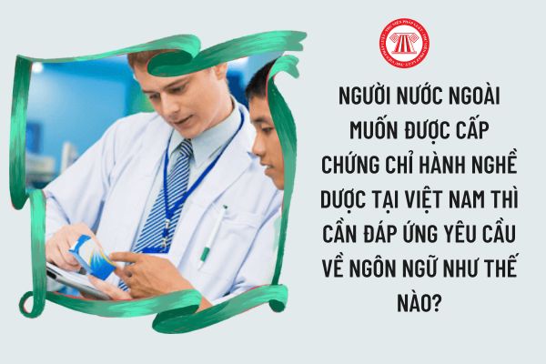 Người nước ngoài muốn được cấp Chứng chỉ hành nghề dược tại Việt Nam thì cần đáp ứng yêu cầu về ngôn ngữ như thế nào?