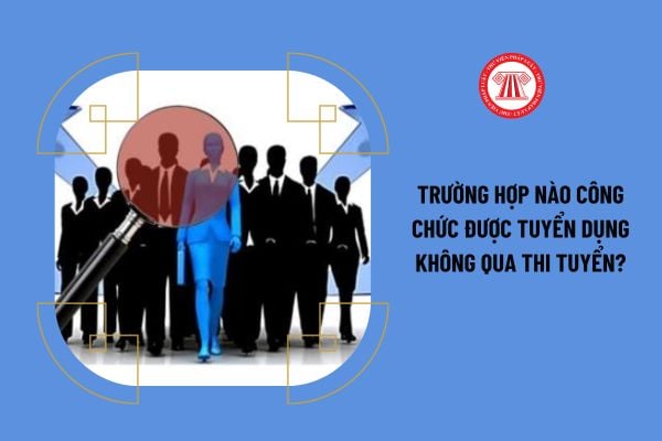 Trường hợp nào công chức được tuyển dụng không qua thi tuyển?