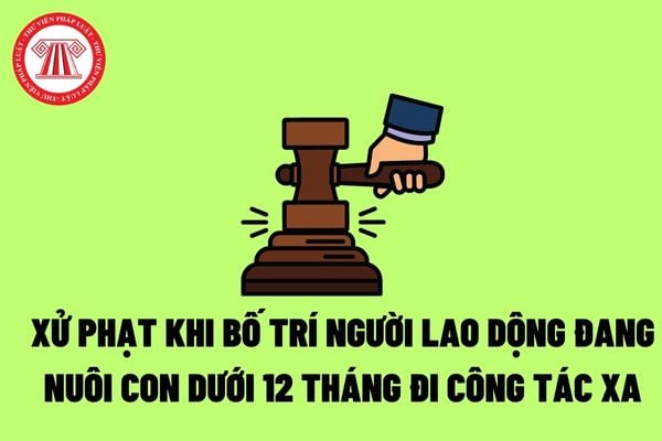 Bố trí người lao động đang nuôi con dưới 12 tháng tuổi đi công tác xa mà người lao động không đồng ý thì bị phạt bao nhiêu?