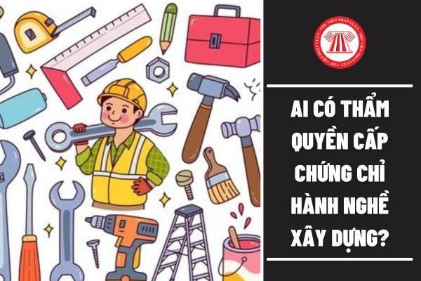 Cho tôi hỏi Ai có thẩm quyền cấp chứng chỉ hành nghề xây dựng? Câu hỏi của anh K.L (Bình Định)