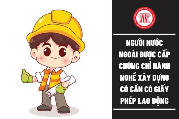 ho tôi hỏi cá nhân nước ngoài được cấp chứng chỉ hành nghề xây dựng có cần phải có giấy phép lao động không? Câu hỏi của anh L.K (Long An)