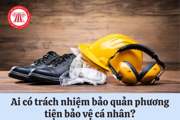 Ai có trách nhiệm bảo quản phương tiện bảo vệ cá nhân?