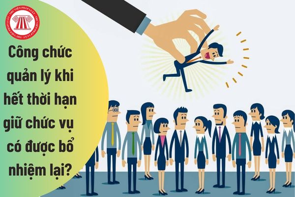 Công chức giữ chức vụ quản lý khi hết thời hạn giữ chức vụ bổ nhiệm có được bổ nhiệm lại không?