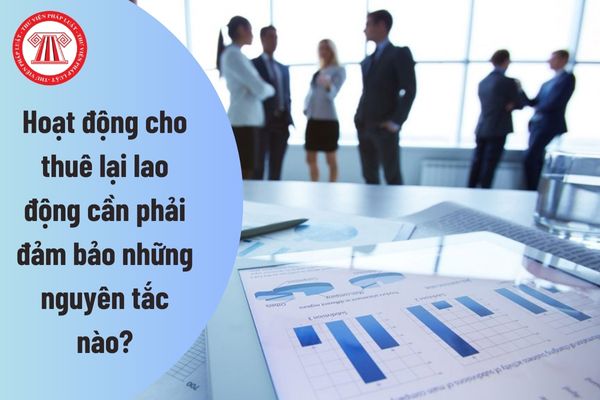 Hoạt động cho thuê lại lao động cần phải đảm bảo những nguyên tắc nào?