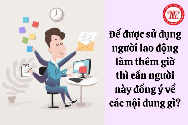 Để được sử dụng người lao động làm thêm giờ thì cần người này đồng ý về các nội dung gì?