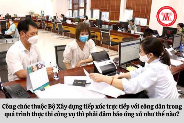 Công chức thuộc Bộ Xây dựng tiếp xúc trực tiếp với công dân trong quá trình thực thi công vụ thì phải đảm bảo ứng xử như thế nào?