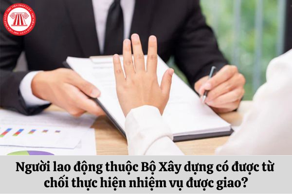 Người lao động thuộc Bộ Xây dựng có được từ chối thực hiện nhiệm vụ được giao?