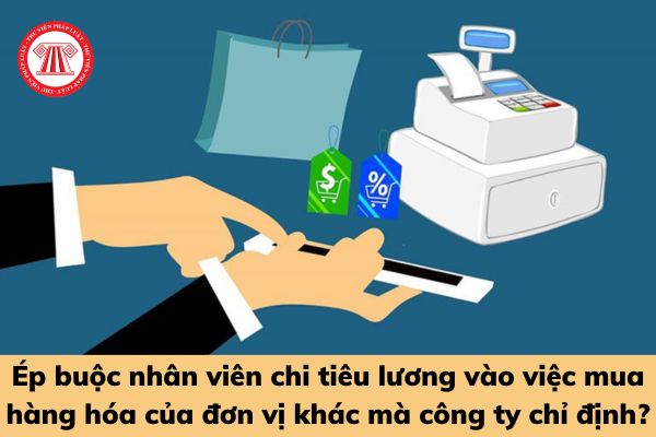 Ép buộc nhân viên chi tiêu lương vào việc mua hàng hóa của đơn vị khác mà công ty chỉ định có là hành vi bị cấm?