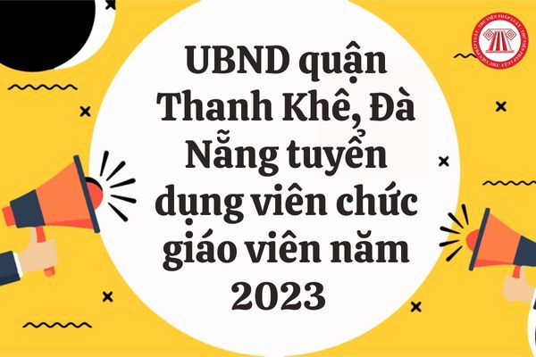 UBND quận Thanh Khê, Đà Nẵng tuyển dụng viên chức giáo viên năm 2023 với chỉ tiêu bao nhiêu? 