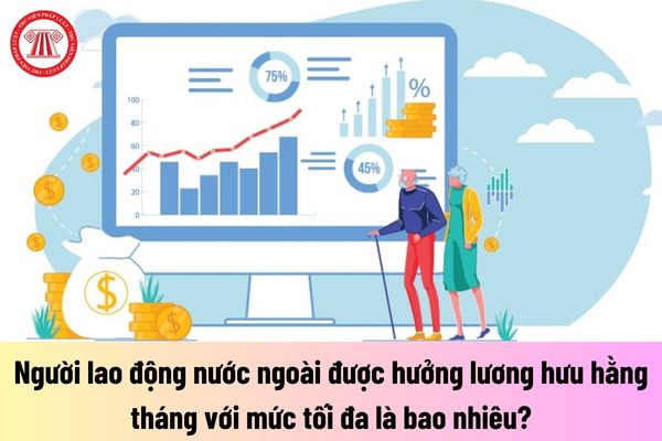 Người lao động nước ngoài được hưởng lương hưu hằng tháng với mức tối đa là bao nhiêu?