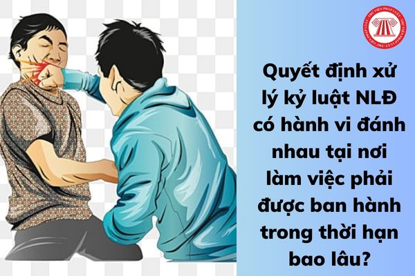 Quyết định xử lý kỷ luật NLĐ có hành vi đánh nhau tại nơi làm việc phải được ban hành trong thời hạn bao lâu?