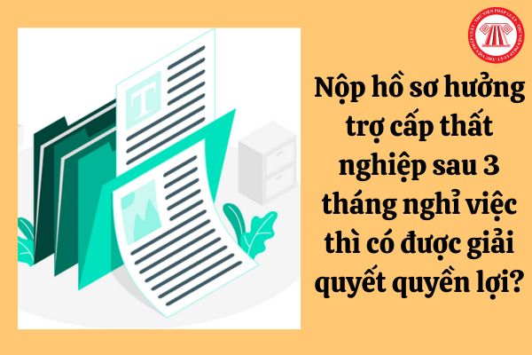 Nộp hồ sơ hưởng trợ cấp thất nghiệp sau 3 tháng nghỉ việc thì có được giải quyết quyền lợi?