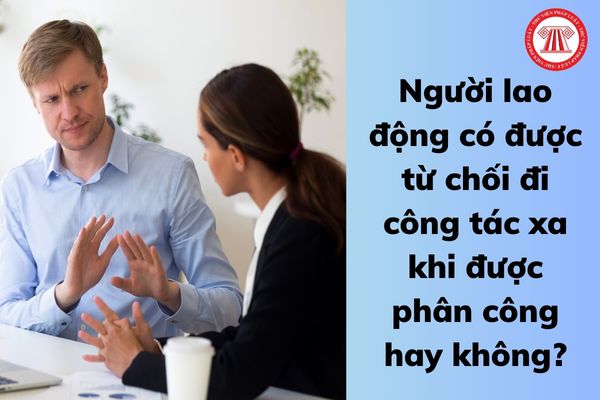 Người lao động có được từ chối đi công tác xa khi được phân công hay không?