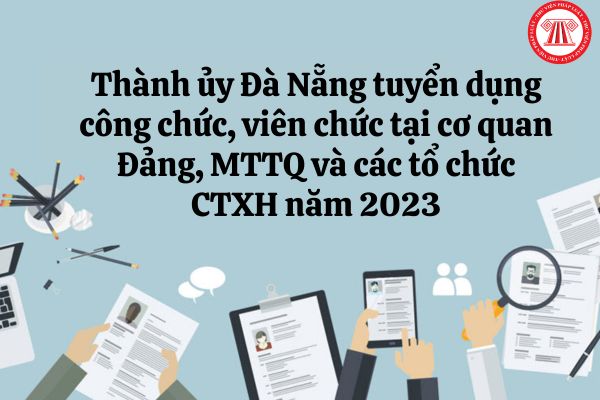 Thành ủy Đà Nẵng tuyển dụng công chức, viên chức cơ quan Đảng, Mặt trận Tổ quốc và các tổ chức chính trị - xã hội năm 2023 với chỉ tiêu ra sao?