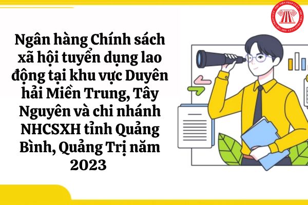 Nhu cầu tuyển dụng lao động của Ngân hàng Chính sách xã hội tại khu vực Duyên hải Miền Trung, Tây Nguyên và chi nhánh NHCSXH tỉnh Quảng Bình, Quảng Trị năm 2023 ra sao?