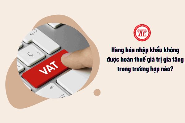 Hàng hóa nhập khẩu không được hoàn thuế giá trị gia tăng trong trường hợp nào theo quy định?