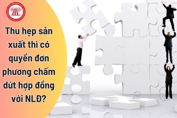 Thu hẹp sản xuất thì có quyền đơn phương chấm dứt hợp đồng lao động với người lao động không?