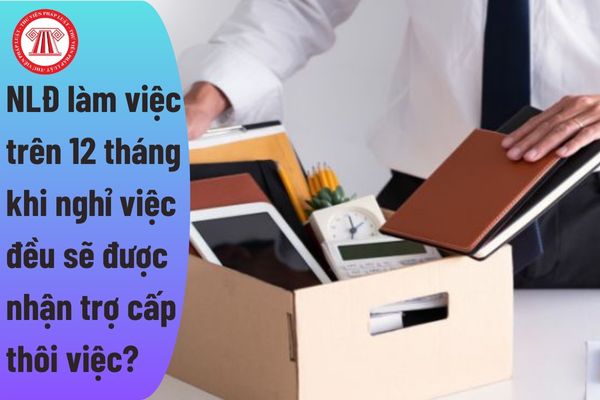 Người lao động làm việc trên 12 tháng khi nghỉ việc đều sẽ được nhận trợ cấp thôi việc? 