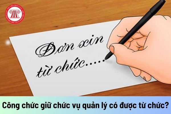 Công chức giữ chức vụ quản lý có được từ chức không?